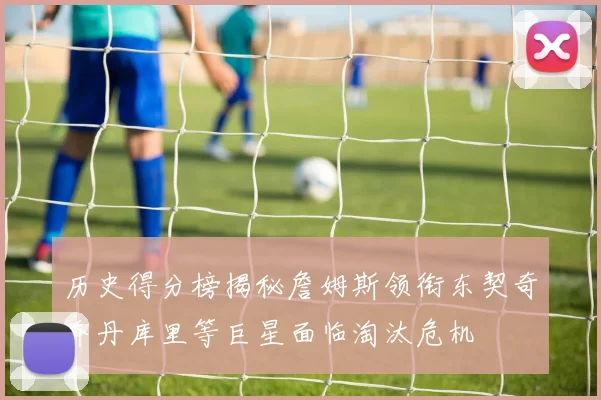 历史得分榜揭秘詹姆斯领衔东契奇乔丹库里等巨星面临淘汰危机