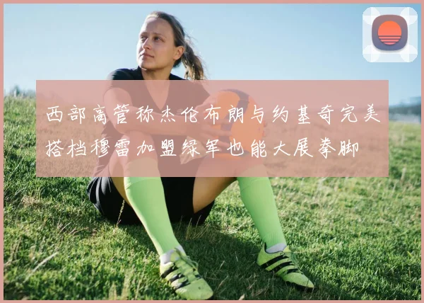 西部高管称杰伦布朗与约基奇完美搭档穆雷加盟绿军也能大展拳脚