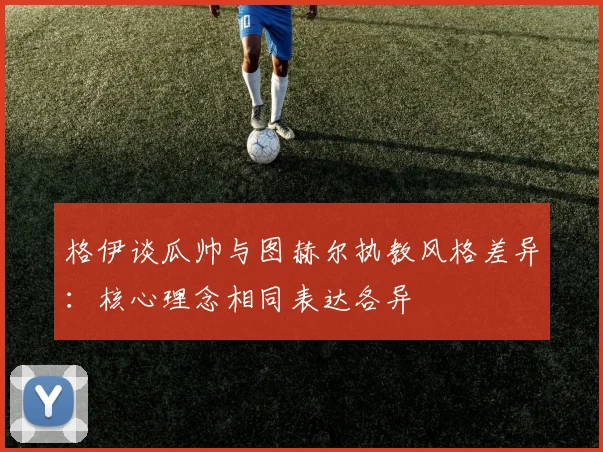 格伊谈瓜帅与图赫尔执教风格差异：核心理念相同表达各异