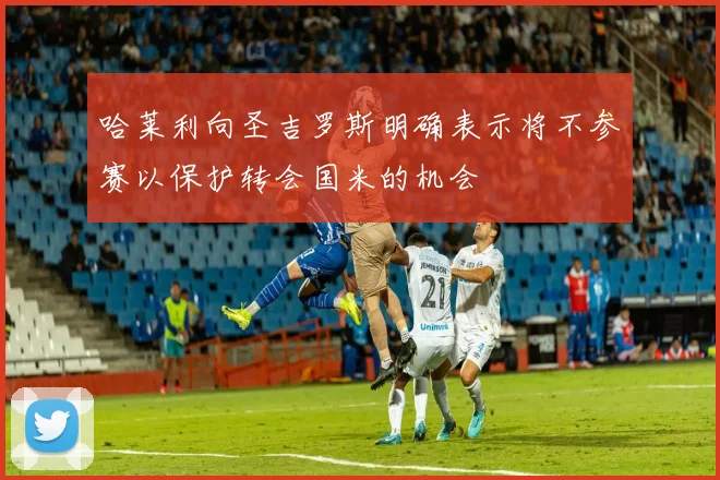 哈莱利向圣吉罗斯明确表示将不参赛以保护转会国米的机会