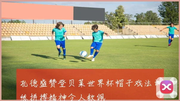 孔德盛赞登贝莱世界杯帽子戏法训练拼搏精神令人钦佩