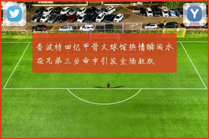 香波特回忆甲骨文球馆热情瞬间水花兄弟三分命中引发全场狂欢