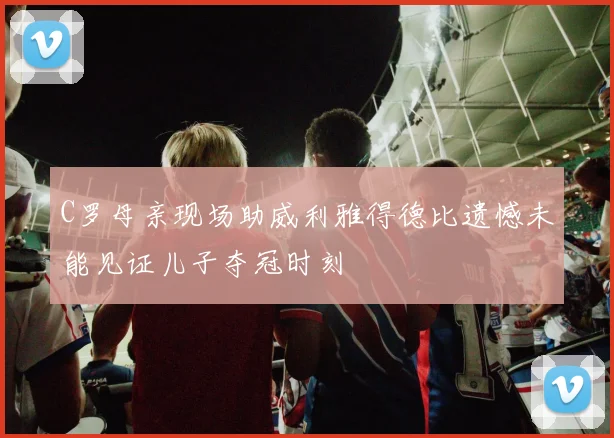 C罗母亲现场助威利雅得德比遗憾未能见证儿子夺冠时刻