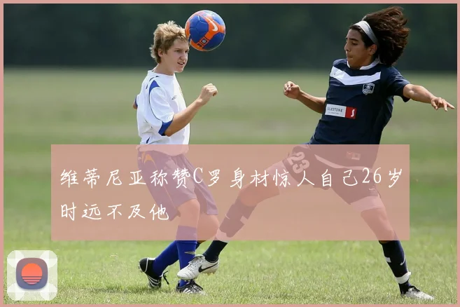 维蒂尼亚称赞C罗身材惊人自己26岁时远不及他