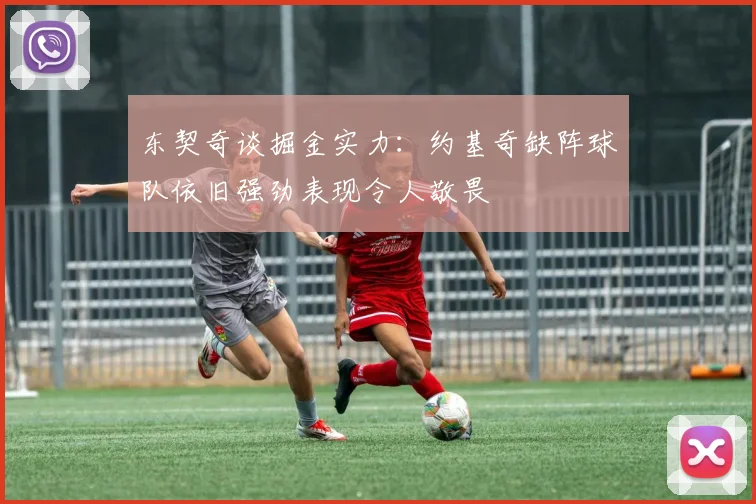 东契奇谈掘金实力：约基奇缺阵球队依旧强劲表现令人敬畏