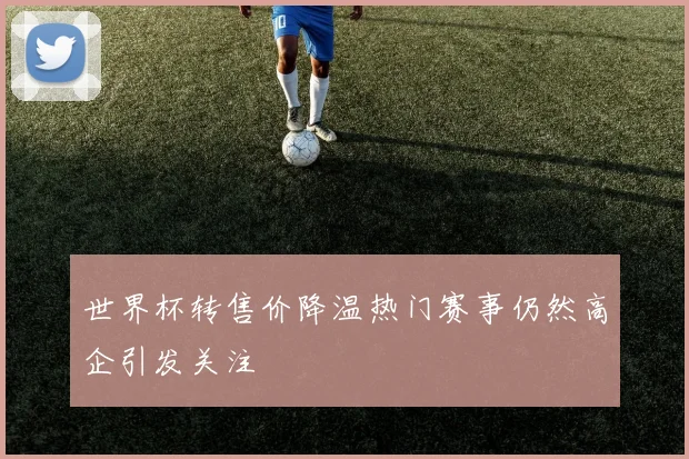 世界杯转售价降温热门赛事仍然高企引发关注