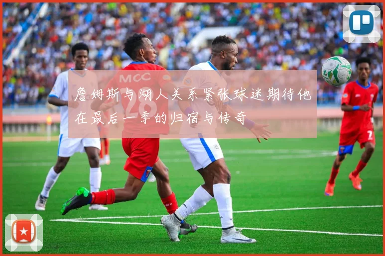 詹姆斯与湖人关系紧张球迷期待他在最后一季的归宿与传奇