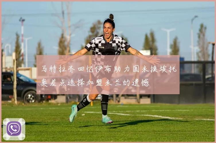 马特拉齐回忆伊布助力国米换埃托奥差点选择加盟米兰的遗憾