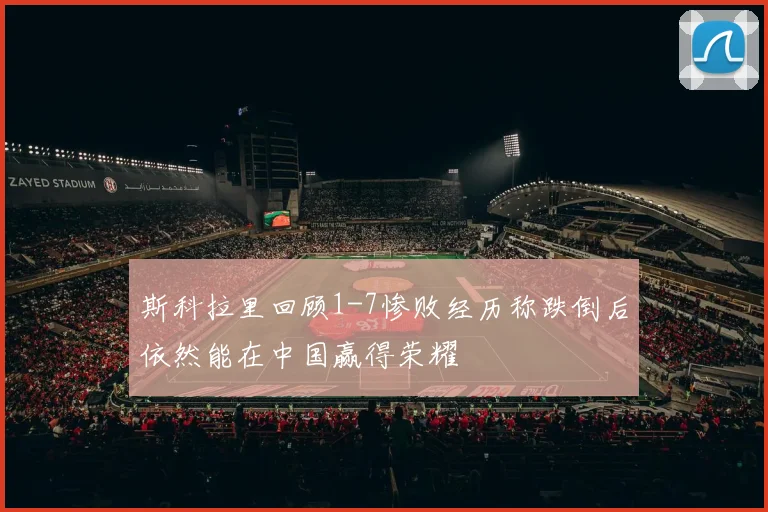 斯科拉里回顾1-7惨败经历称跌倒后依然能在中国赢得荣耀