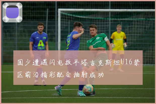 国少遭遇闪电扳平塔吉克斯坦U16禁区前沿精彩配合抽射成功