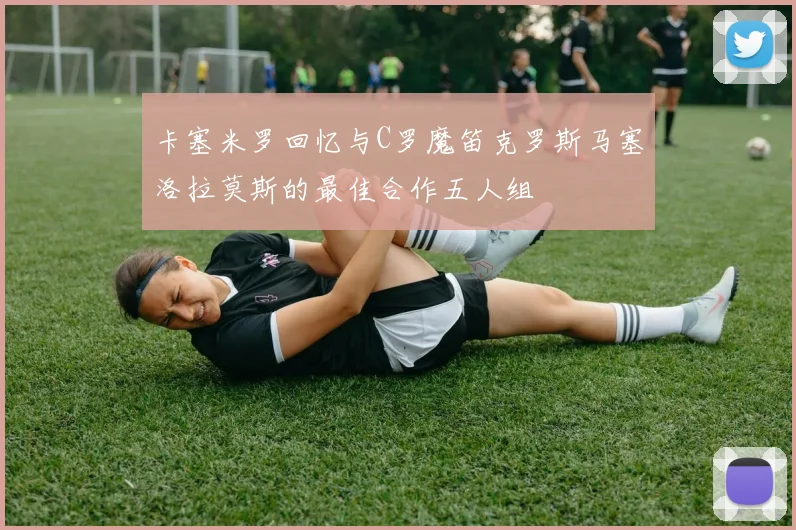 卡塞米罗回忆与C罗魔笛克罗斯马塞洛拉莫斯的最佳合作五人组