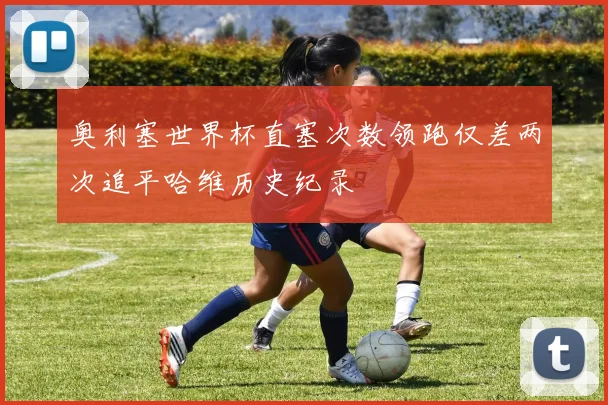 奥利塞世界杯直塞次数领跑仅差两次追平哈维历史纪录