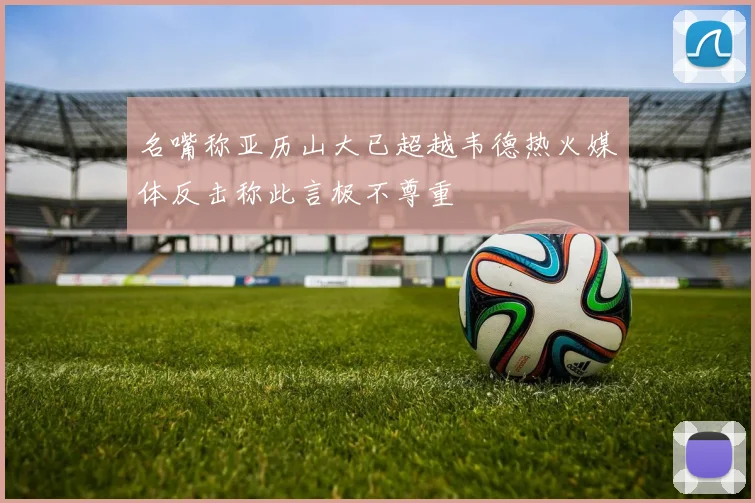 名嘴称亚历山大已超越韦德热火媒体反击称此言极不尊重