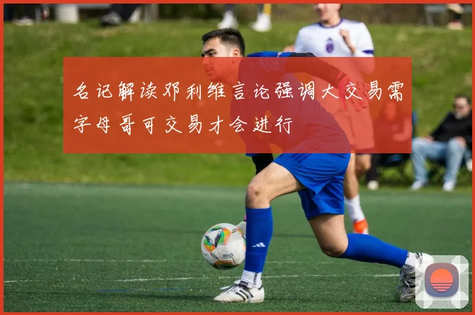 名记解读邓利维言论强调大交易需字母哥可交易才会进行