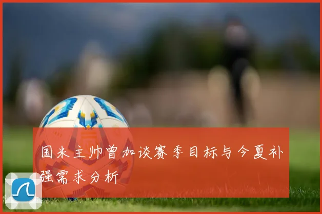 国米主帅曾加谈赛季目标与今夏补强需求分析