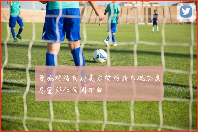 曼城对格瓦迪奥尔续约持乐观态度尽管拜仁传闻不断