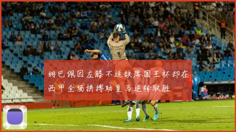 姆巴佩因左膝不适缺席国王杯却在西甲全场拼搏助皇马逆转取胜