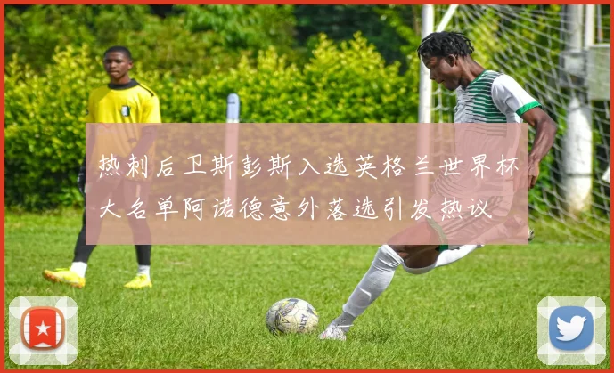 热刺后卫斯彭斯入选英格兰世界杯大名单阿诺德意外落选引发热议