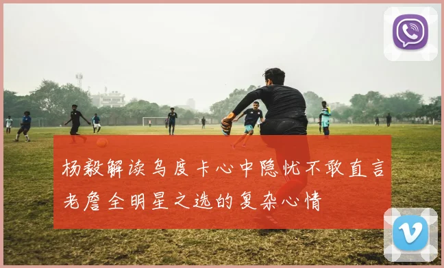 杨毅解读乌度卡心中隐忧不敢直言老詹全明星之选的复杂心情